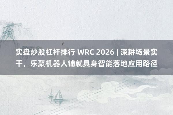 实盘炒股杠杆排行 WRC 2026 | 深耕场景实干，乐聚机器人铺就具身智能落地应用路径