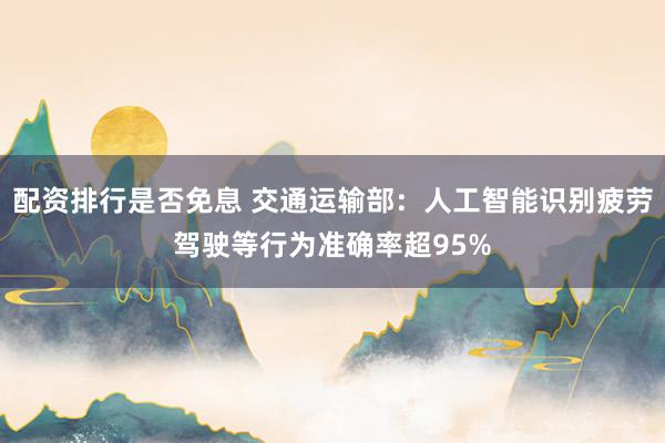 配资排行是否免息 交通运输部：人工智能识别疲劳驾驶等行为准确率超95%