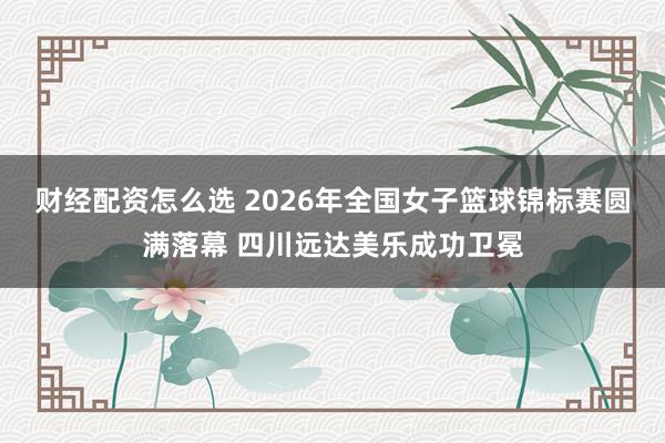 财经配资怎么选 2026年全国女子篮球锦标赛圆满落幕 四川远达美乐成功卫冕