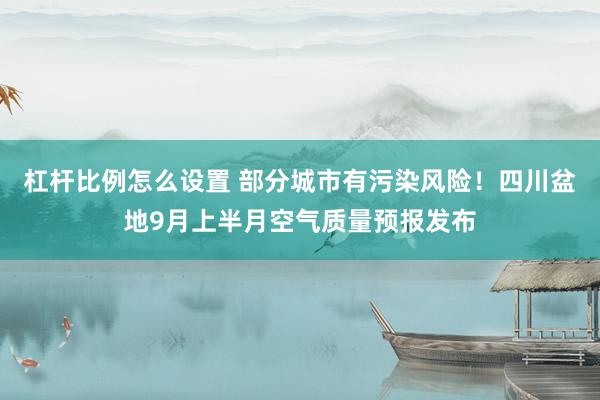 杠杆比例怎么设置 部分城市有污染风险！四川盆地9月上半月空气质量预报发布