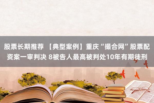 股票长期推荐 【典型案例】重庆“撮合网”股票配资案一审判决 8被告人最高被判处10年有期徒刑