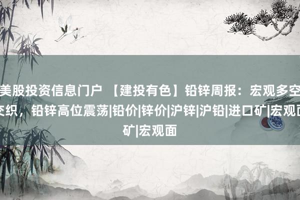 美股投资信息门户 【建投有色】铅锌周报：宏观多空交织，铅锌高位震荡|铅价|锌价|沪锌|沪铅|进口矿|宏观面