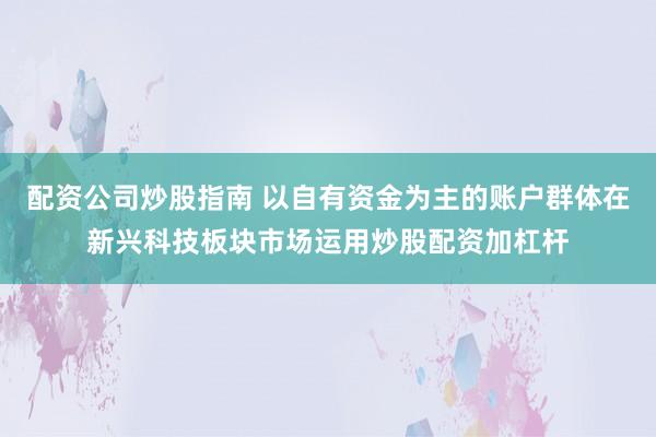 配资公司炒股指南 以自有资金为主的账户群体在新兴科技板块市场运用炒股配资加杠杆