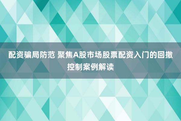 配资骗局防范 聚焦A股市场股票配资入门的回撤控制案例解读