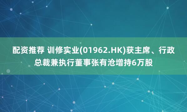 配资推荐 训修实业(01962.HK)获主席、行政总裁兼执行董事张有沧增持6万股