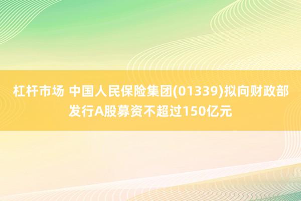杠杆市场 中国人民保险集团(01339)拟向财政部发行A股募资不超过150亿元