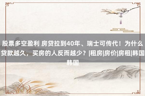 股票多空盈利 房贷拉到40年、瑞士可传代！为什么贷款越久，买房的人反而越少？|租房|房价|房租|韩国