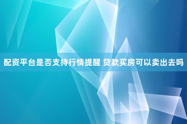 配资平台是否支持行情提醒 贷款买房可以卖出去吗