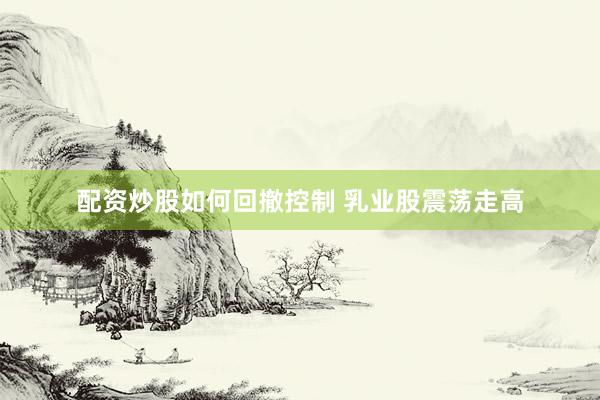 配资炒股如何回撤控制 乳业股震荡走高
