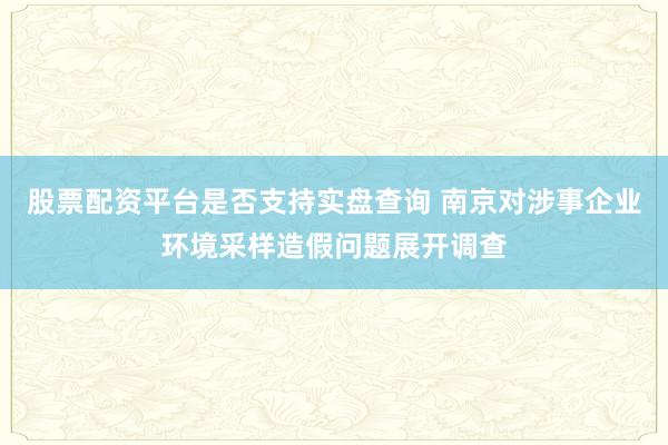 股票配资平台是否支持实盘查询 南京对涉事企业环境采样造假问题展开调查