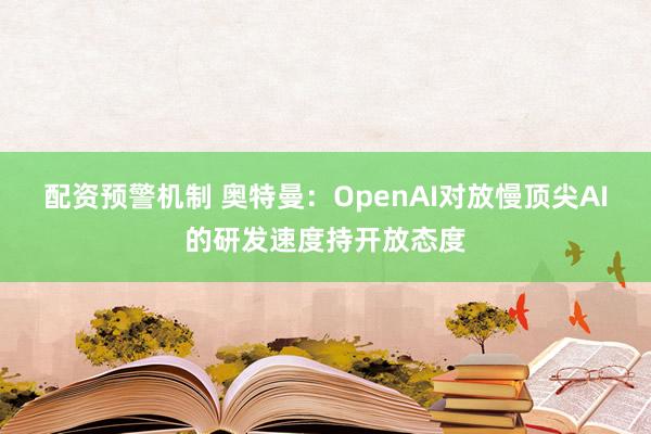 配资预警机制 奥特曼：OpenAI对放慢顶尖AI的研发速度持开放态度