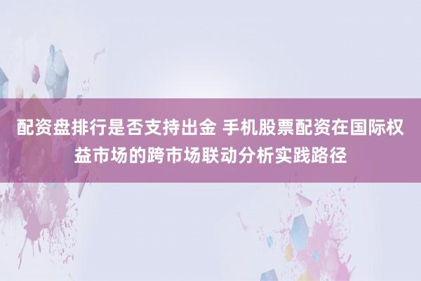 配资盘排行是否支持出金 手机股票配资在国际权益市场的跨市场联动分析实践路径