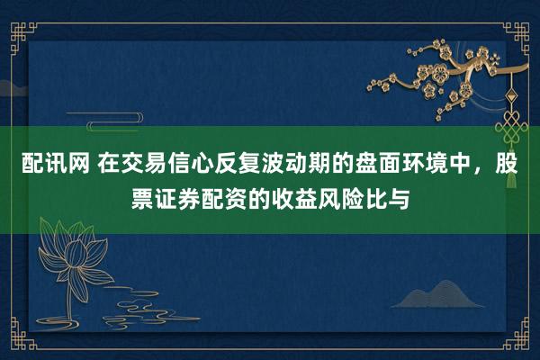 配讯网 在交易信心反复波动期的盘面环境中，股票证券配资的收益风险比与
