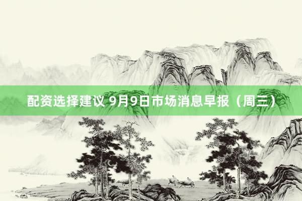 配资选择建议 9月9日市场消息早报（周三）