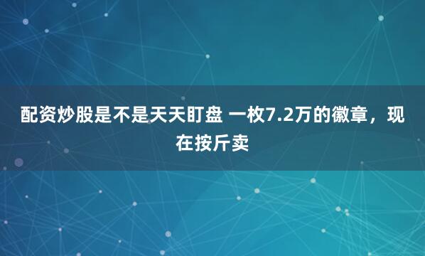 配资炒股是不是天天盯盘 一枚7.2万的徽章，现在按斤卖