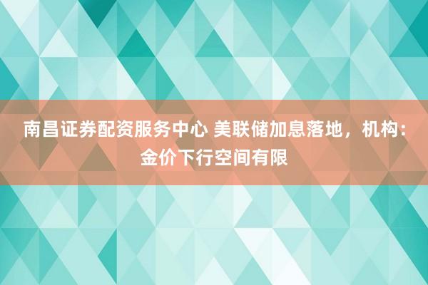 南昌证券配资服务中心 美联储加息落地，机构：金价下行空间有限