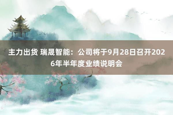 主力出货 瑞晟智能：公司将于9月28日召开2026年半年度业绩说明会