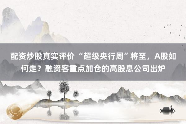 配资炒股真实评价 “超级央行周”将至，A股如何走？融资客重点加仓的高股息公司出炉
