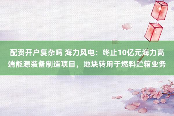 配资开户复杂吗 海力风电：终止10亿元海力高端能源装备制造项目，地块转用于燃料贮箱业务