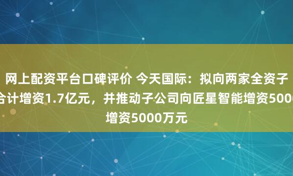 网上配资平台口碑评价 今天国际：拟向两家全资子公司合计增资1.7亿元，并推动子公司向匠星智能增资5000万元
