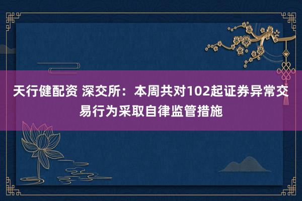 天行健配资 深交所：本周共对102起证券异常交易行为采取自律监管措施