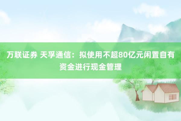 万联证券 天孚通信:拟使用不超80亿元闲置自有资金进行现金管理