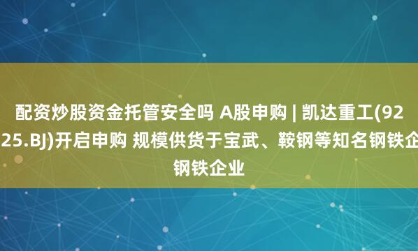 配资炒股资金托管安全吗 A股申购 | 凯达重工(920025.BJ)开启申购 规模供货于宝武、鞍钢等知名钢铁企业