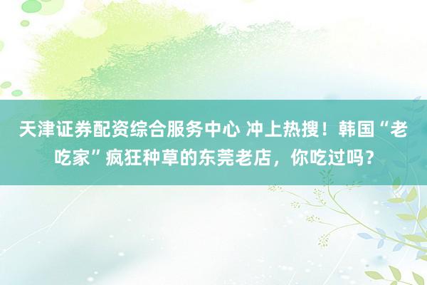 天津证券配资综合服务中心 冲上热搜！韩国“老吃家”疯狂种草的东莞老店，你吃过吗？