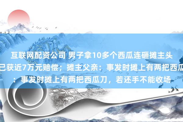 互联网配资公司 男子拿10多个西瓜连砸摊主头部，最新进展：摊主已获近7万元赔偿；摊主父亲：事发时摊上有两把西瓜刀，若还手不能收场