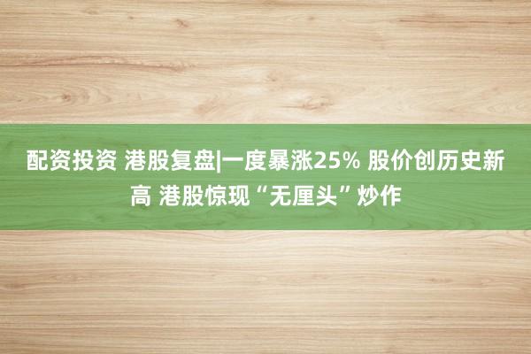 配资投资 港股复盘|一度暴涨25% 股价创历史新高 港股惊现“无厘头”炒作