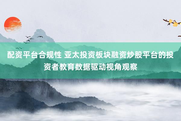 配资平台合规性 亚太投资板块融资炒股平台的投资者教育数据驱动视角观察