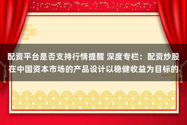 配资平台是否支持行情提醒 深度专栏：配资炒股在中国资本市场的产品设计以稳健收益为目标的