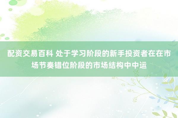 配资交易百科 处于学习阶段的新手投资者在在市场节奏错位阶段的市场结构中中运