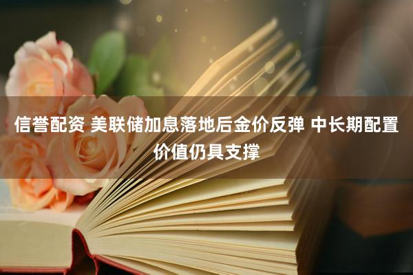 信誉配资 美联储加息落地后金价反弹 中长期配置价值仍具支撑