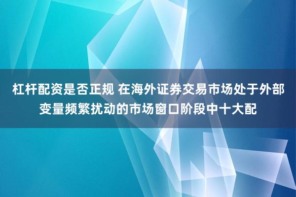 杠杆配资是否正规 在海外证券交易市场处于外部变量频繁扰动的市场窗口阶段中十大配