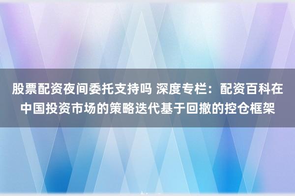 股票配资夜间委托支持吗 深度专栏：配资百科在中国投资市场的策略迭代基于回撤的控仓框架