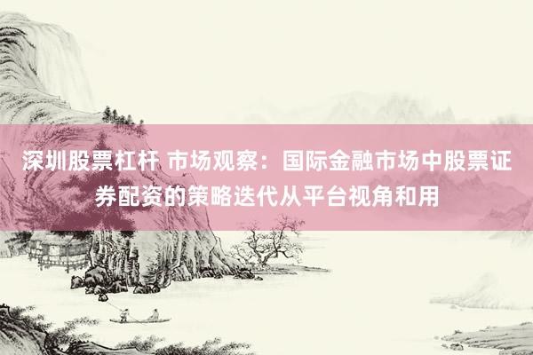 深圳股票杠杆 市场观察：国际金融市场中股票证券配资的策略迭代从平台视角和用