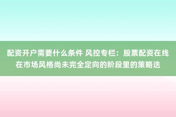 配资开户需要什么条件 风控专栏：股票配资在线在市场风格尚未完全定向的阶段里的策略迭