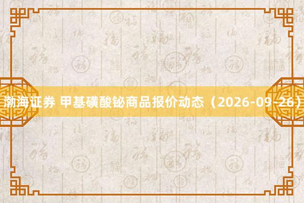 渤海证券 甲基磺酸铋商品报价动态（2026-09-26）