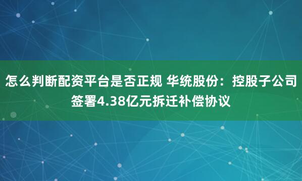 怎么判断配资平台是否正规 华统股份：控股子公司签署4.38亿元拆迁补偿协议
