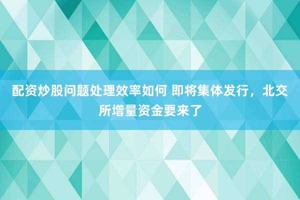 配资炒股问题处理效率如何 即将集体发行，北交所增量资金要来了
