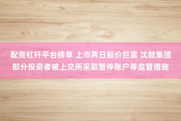 配资杠杆平台榜单 上市两日股价巨震 沈鼓集团部分投资者被上交所采取暂停账户等监管措施
