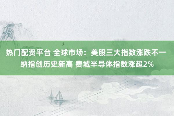 热门配资平台 全球市场：美股三大指数涨跌不一 纳指创历史新高 费城半导体指数涨超2%