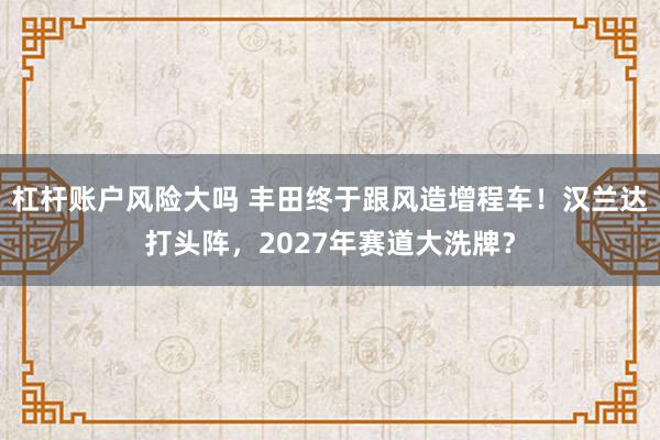 杠杆账户风险大吗 丰田终于跟风造增程车！汉兰达打头阵，2027年赛道大洗牌？