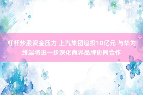 杠杆炒股资金压力 上汽集团追投10亿元 与华为终端将进一步深化尚界品牌协同合作