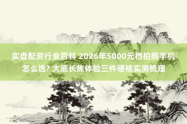 实盘配资行业百科 2026年5000元档拍照手机怎么选? 大底长焦体验三件硬核实测梳理