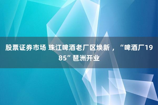 股票证券市场 珠江啤酒老厂区焕新 ，“啤酒厂1985”琶洲开业