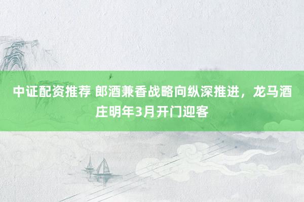 中证配资推荐 郎酒兼香战略向纵深推进，龙马酒庄明年3月开门迎客