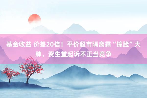 基金收益 价差20倍！平价超市隔离霜“撞脸”大牌，资生堂起诉不正当竞争