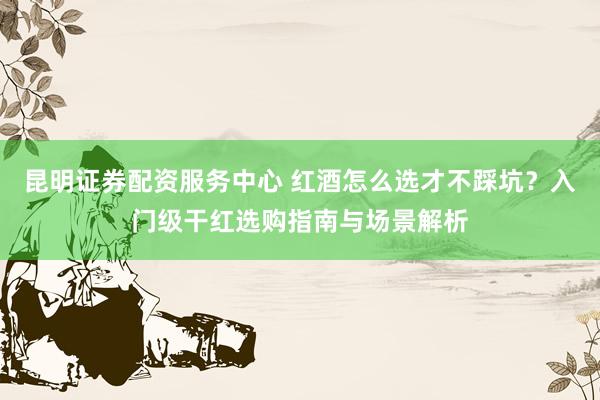昆明证券配资服务中心 红酒怎么选才不踩坑？入门级干红选购指南与场景解析